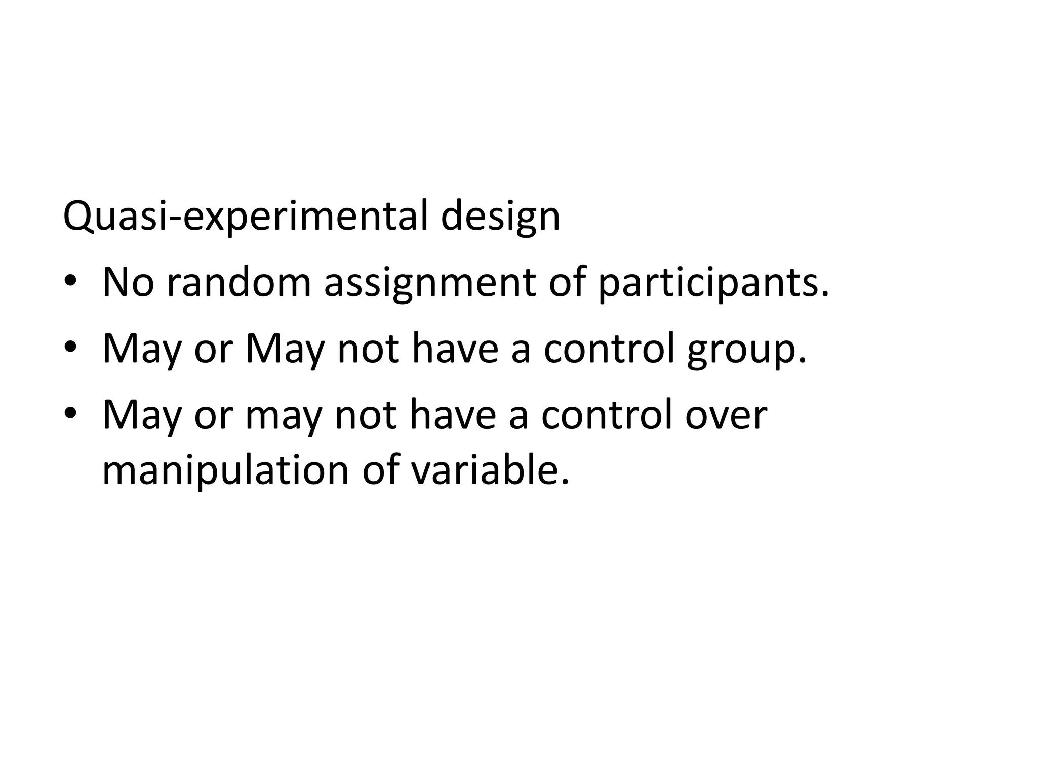 Quasi-experimental design
• No random assignment of participants.
• May or May not have a control group.
• May or may not have a control over
manipulation of variable.
 