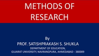 METHODS OF
RESEARCH
By
PROF. SATISHPRAKASH S. SHUKLA
DEPARTMENT OF EDUCATION,
GUJARAT UNIVERSITY, NAVRANGPURA, AHMEDABAD - 380009
 
