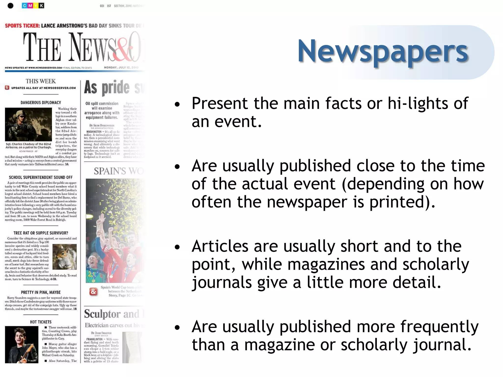 PeriodicalsPeriodicals are published on a regular basis (i.e. daily, weekly, monthly, etc.)Since they are published more frequently, they will have more current information than you will find in books or encyclopedias.The more frequently it is published, the more current the information is.Periodicals are excellent for researching current events.However, since periodical articles are far shorter than books, the information will not be as in-depth as what you’d find a book.