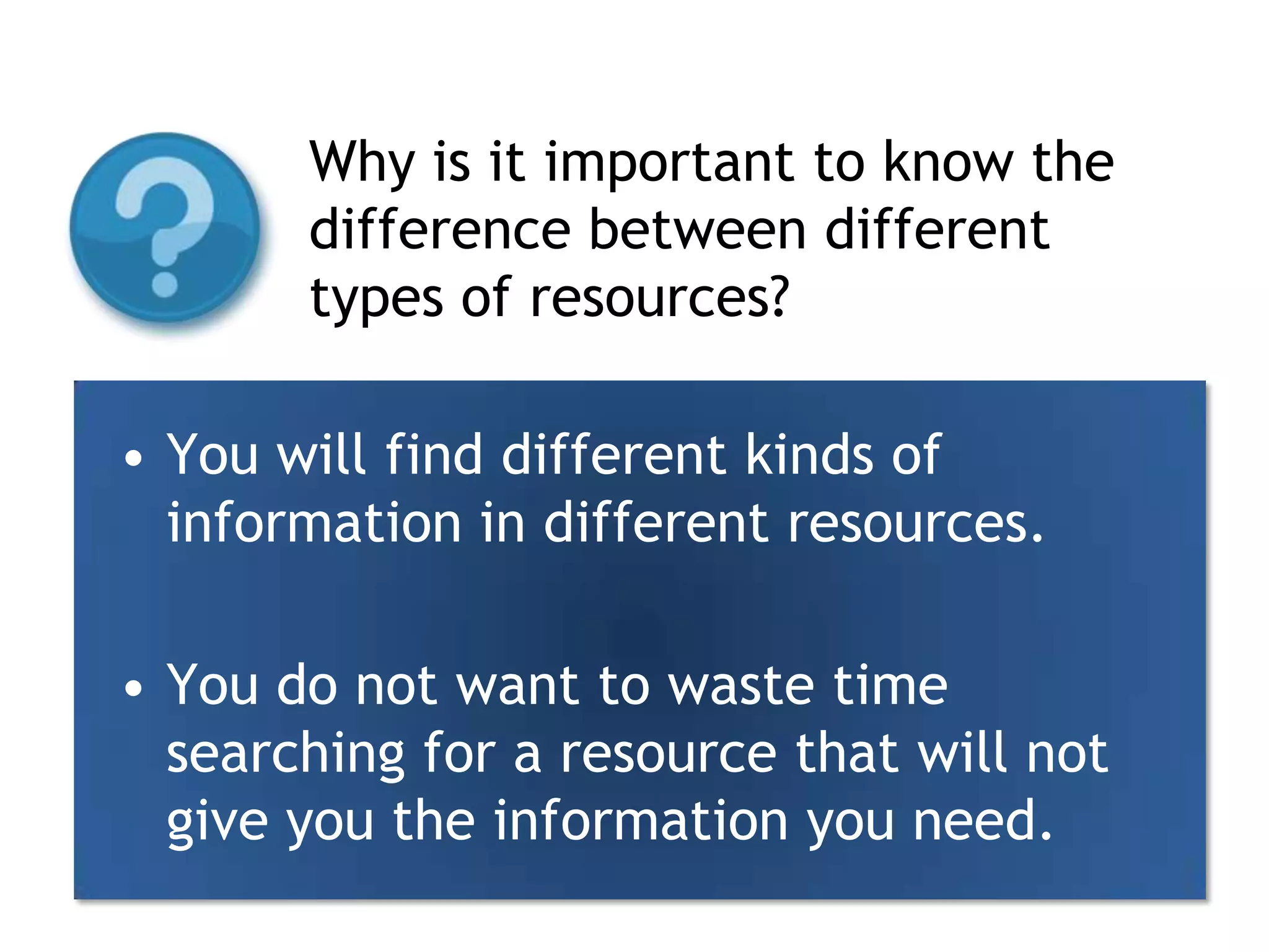 Why is it important to know the difference between different types of resources?You will find different kinds of information in different resources.You do not want to waste time searching for a resource that will not give you the information you need.