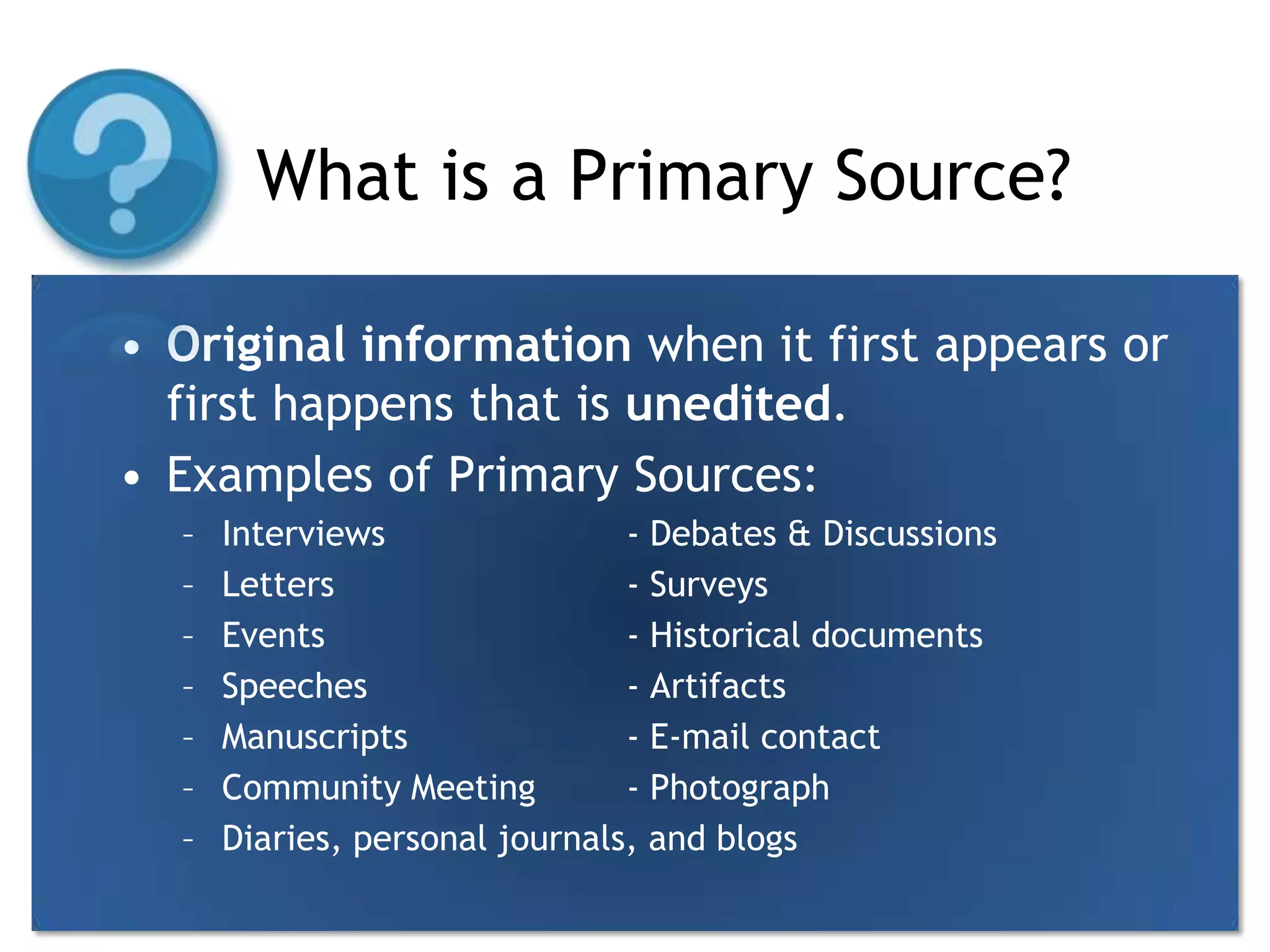 What is a Primary Source?Original information when it first appears or first happens that is unedited.Examples of Primary Sources:Interviews		- Debates & DiscussionsLetters			- SurveysEvents			- Historical documentsSpeeches			- ArtifactsManuscripts		- E-mail contactCommunity Meeting	- PhotographDiaries, personal journals, and blogs