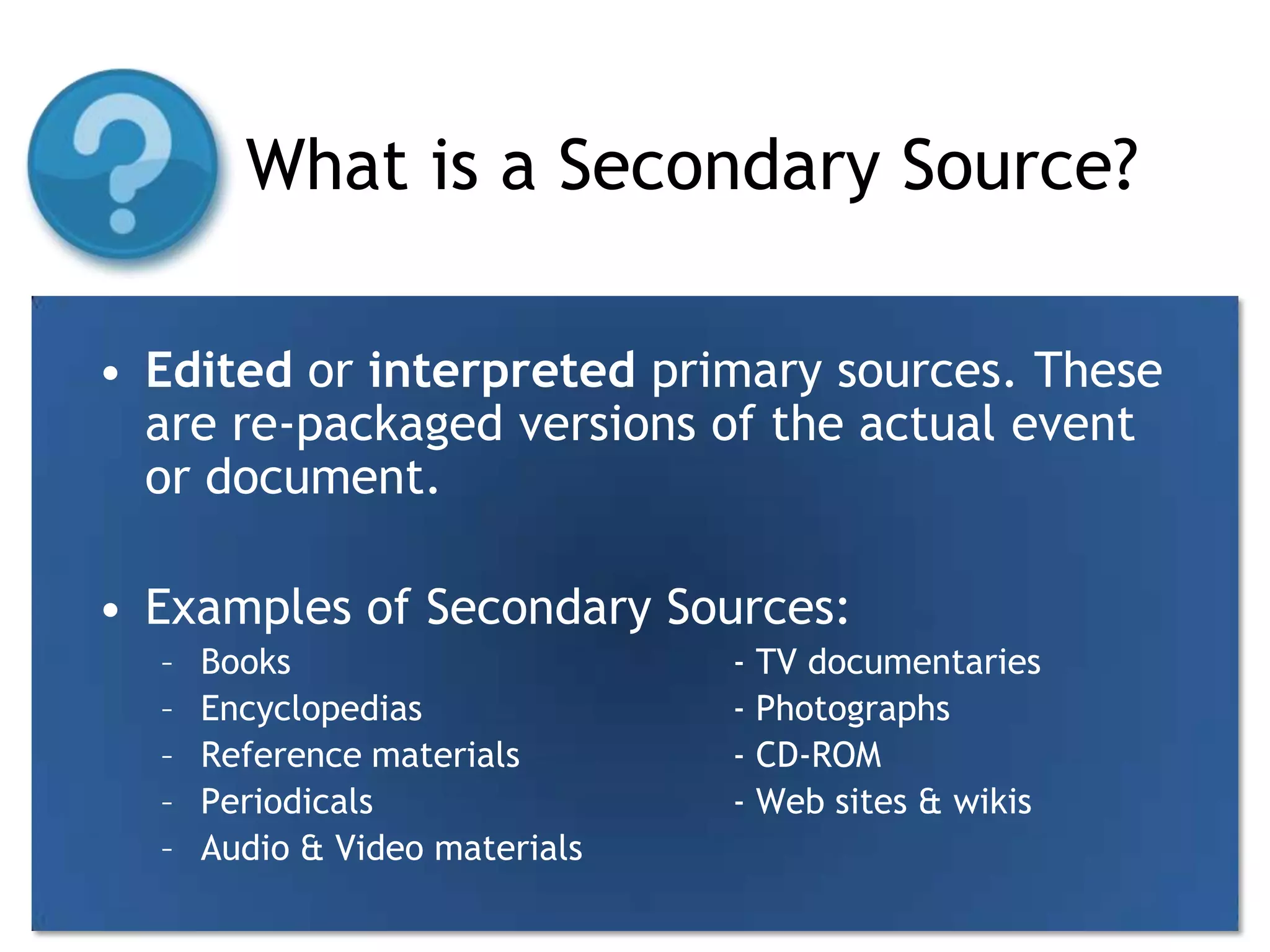 What is a Secondary Source?Edited or interpreted primary sources. These are re-packaged versions of the actual event or document.Examples of Secondary Sources:Books				- TV documentariesEncyclopedias			- PhotographsReference materials		- CD-ROMPeriodicals			- Web sites & wikisAudio & Video materials	