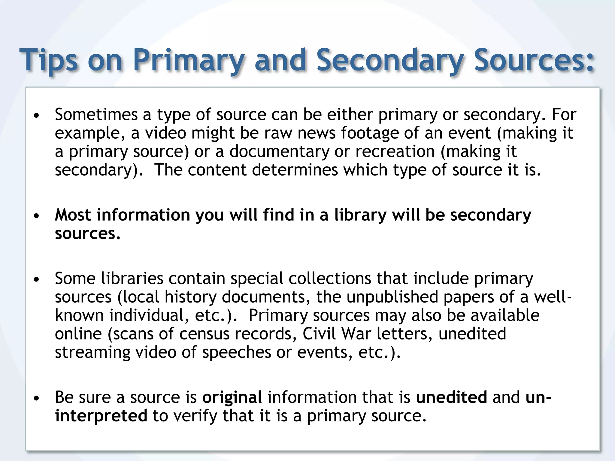 Tips on Primary and Secondary Sources:Sometimes a type of source can be either primary or secondary. For example, a video might be raw news footage of an event (making it a primary source) or a documentary or recreation (making it secondary).  The content determines which type of source it is.Most information you will find in a library will be secondary sources.Some libraries contain special collections that include primary sources (local history documents, the unpublished papers of a well-known individual, etc.).  Primary sources may also be available online (scans of census records, Civil War letters, unedited streaming video of speeches or events, etc.).Be sure a source is original information that is unedited and un-interpreted to verify that it is a primary source.