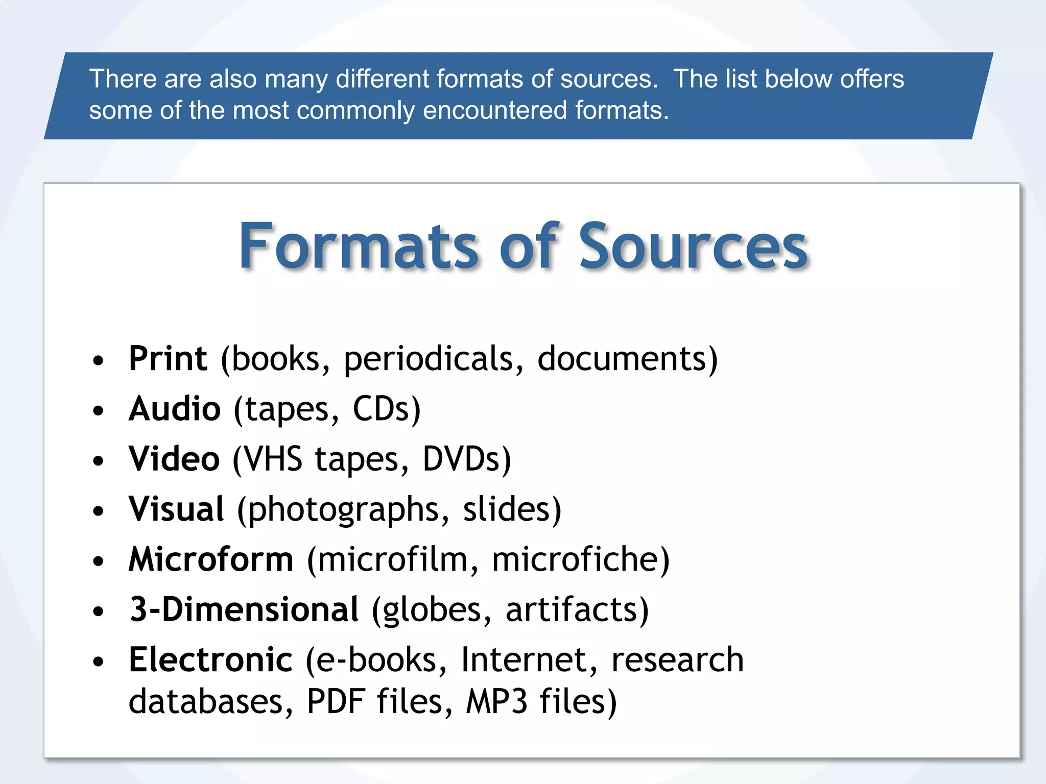 There are also many different formats of sources.  The list below offers some of the most commonly encountered formats.Formats of SourcesPrint (books, periodicals, documents)Audio (tapes, CDs)Video (VHS tapes, DVDs)Visual (photographs, slides)Microform (microfilm, microfiche)3-Dimensional (globes, artifacts)Electronic (e-books, Internet, research databases, PDF files, MP3 files)