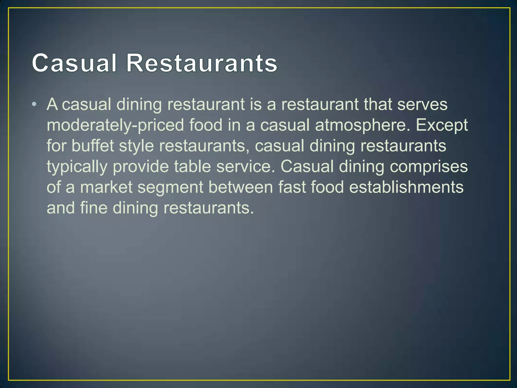 • A casual dining restaurant is a restaurant that serves
moderately-priced food in a casual atmosphere. Except
for buffet style restaurants, casual dining restaurants
typically provide table service. Casual dining comprises
of a market segment between fast food establishments
and fine dining restaurants.

 