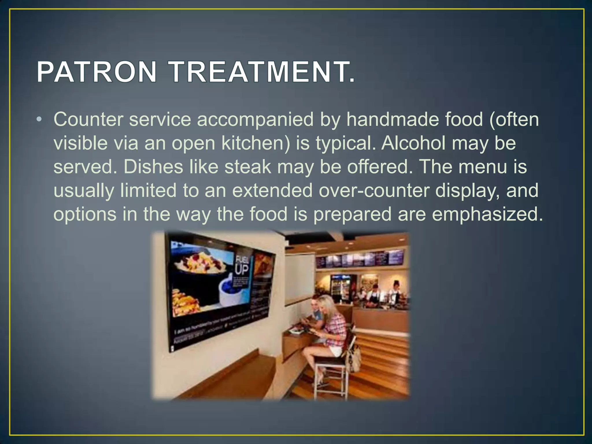 • Counter service accompanied by handmade food (often
visible via an open kitchen) is typical. Alcohol may be
served. Dishes like steak may be offered. The menu is
usually limited to an extended over-counter display, and
options in the way the food is prepared are emphasized.

 