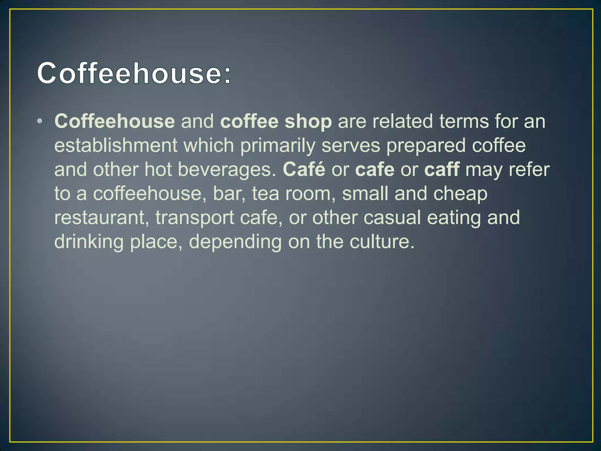 • Coffeehouse and coffee shop are related terms for an
establishment which primarily serves prepared coffee
and other hot beverages. Café or cafe or caff may refer
to a coffeehouse, bar, tea room, small and cheap
restaurant, transport cafe, or other casual eating and
drinking place, depending on the culture.

 