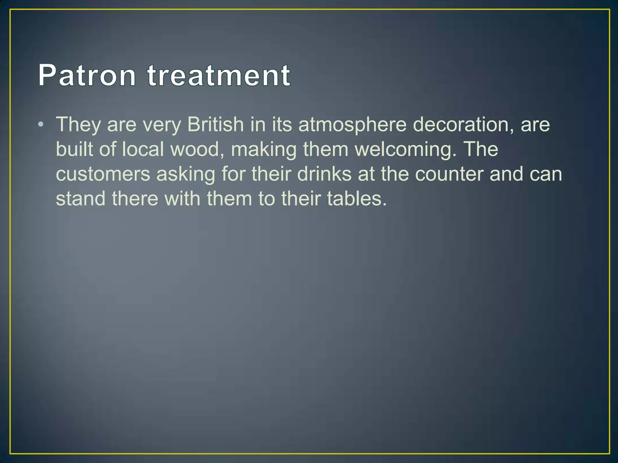 • They are very British in its atmosphere decoration, are
built of local wood, making them welcoming. The
customers asking for their drinks at the counter and can
stand there with them to their tables.

 