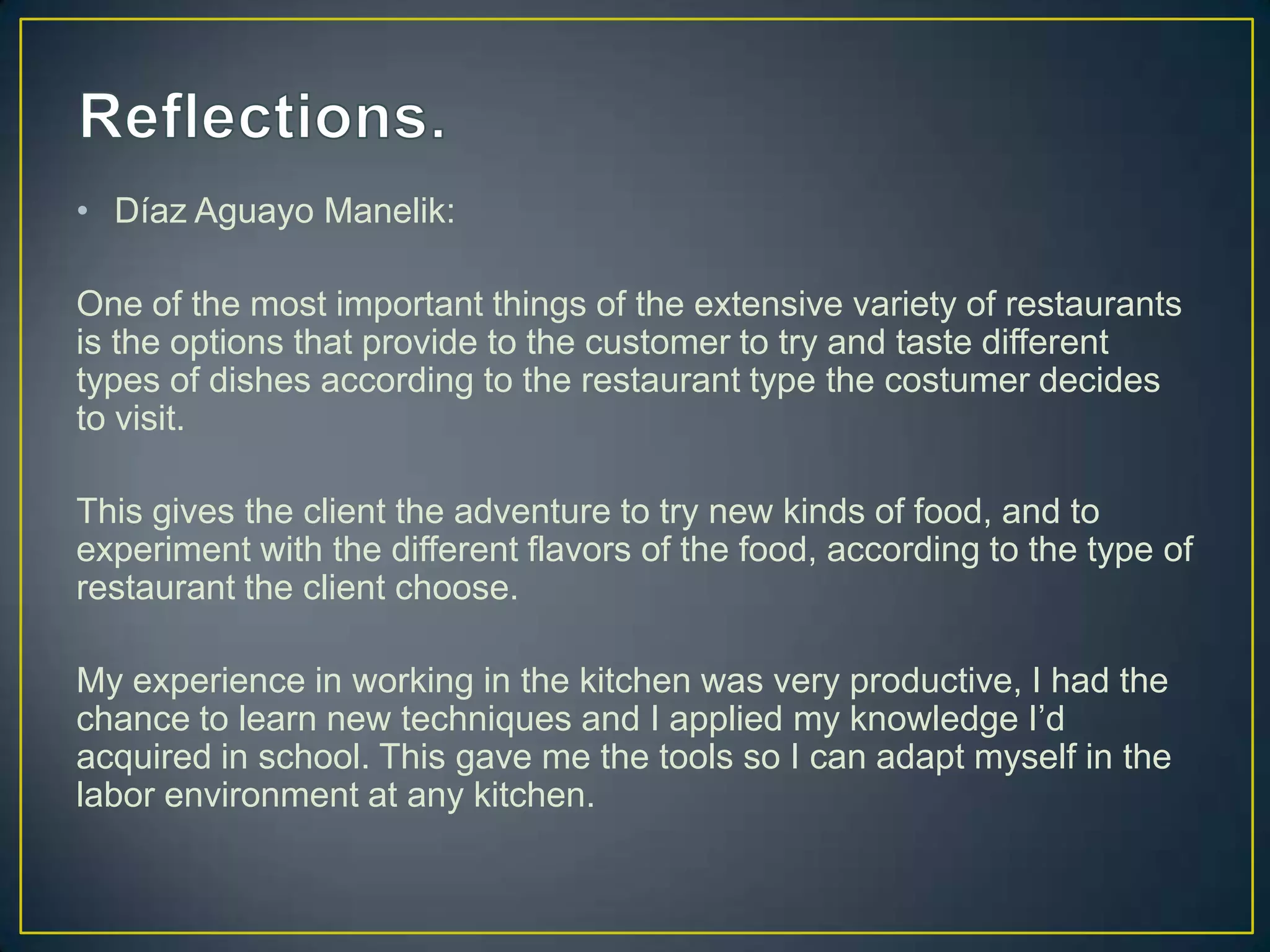 • Díaz Aguayo Manelik:
One of the most important things of the extensive variety of restaurants
is the options that provide to the customer to try and taste different
types of dishes according to the restaurant type the costumer decides
to visit.
This gives the client the adventure to try new kinds of food, and to
experiment with the different flavors of the food, according to the type of
restaurant the client choose.
My experience in working in the kitchen was very productive, I had the
chance to learn new techniques and I applied my knowledge I’d
acquired in school. This gave me the tools so I can adapt myself in the
labor environment at any kitchen.

 