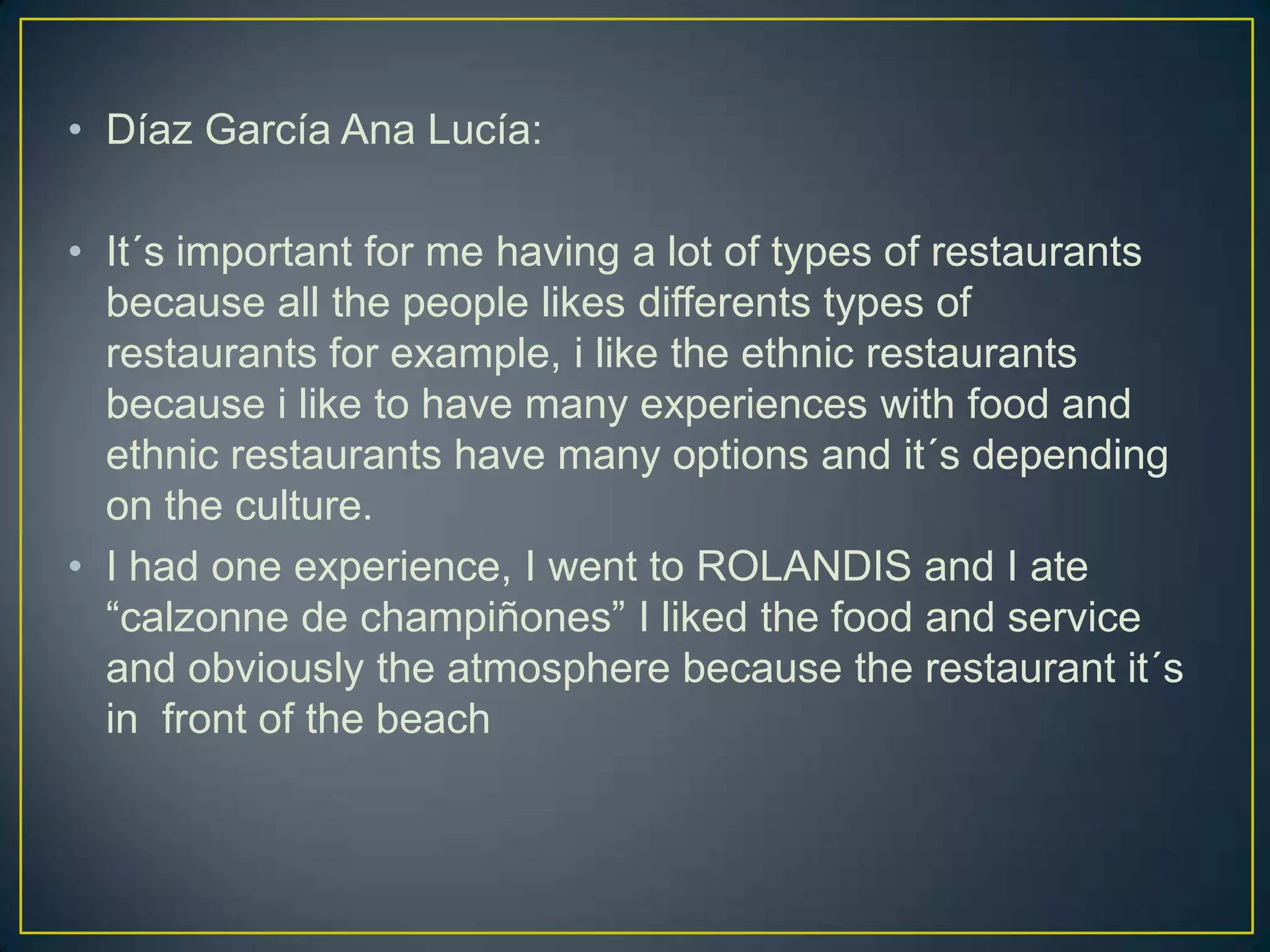 • Díaz García Ana Lucía:
• It´s important for me having a lot of types of restaurants
because all the people likes differents types of
restaurants for example, i like the ethnic restaurants
because i like to have many experiences with food and
ethnic restaurants have many options and it´s depending
on the culture.
• I had one experience, I went to ROLANDIS and I ate
“calzonne de champiñones” I liked the food and service
and obviously the atmosphere because the restaurant it´s
in front of the beach

 