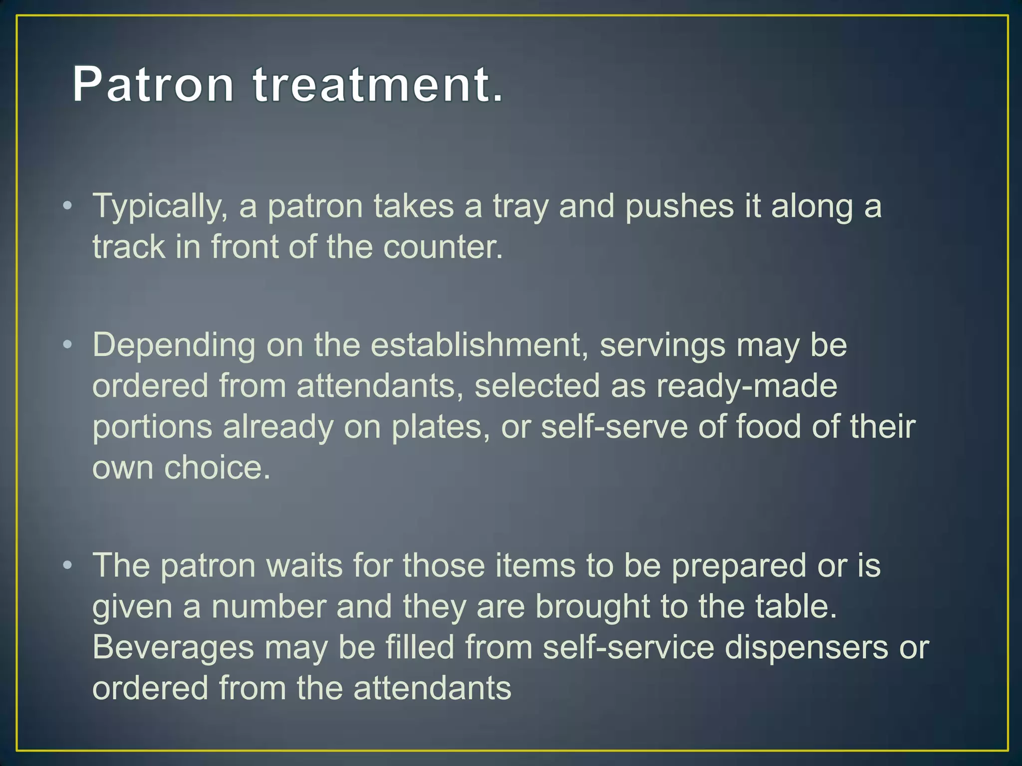 • Typically, a patron takes a tray and pushes it along a
track in front of the counter.
• Depending on the establishment, servings may be
ordered from attendants, selected as ready-made
portions already on plates, or self-serve of food of their
own choice.
• The patron waits for those items to be prepared or is
given a number and they are brought to the table.
Beverages may be filled from self-service dispensers or
ordered from the attendants

 