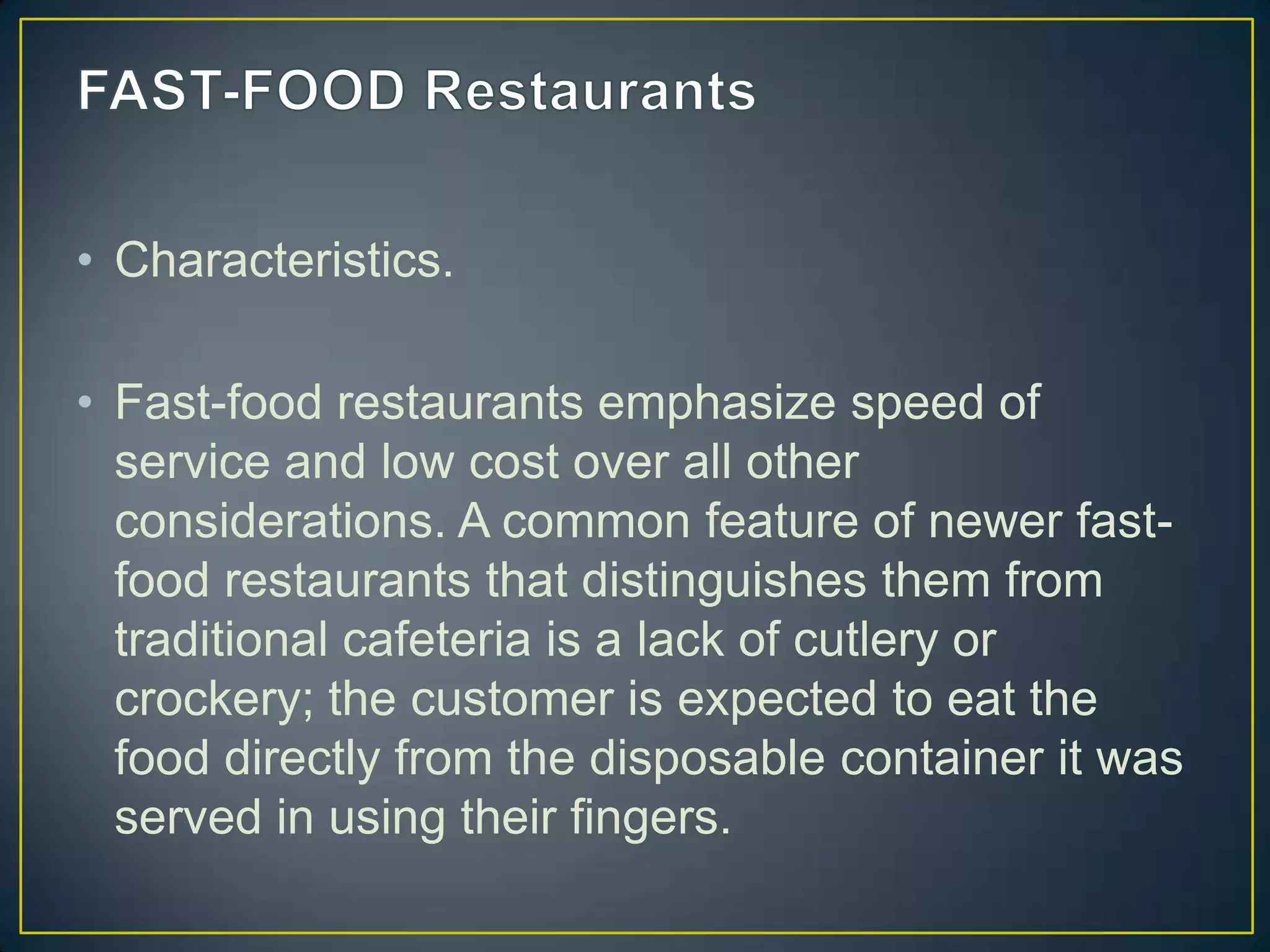 • Characteristics.
• Fast-food restaurants emphasize speed of
service and low cost over all other
considerations. A common feature of newer fastfood restaurants that distinguishes them from
traditional cafeteria is a lack of cutlery or
crockery; the customer is expected to eat the
food directly from the disposable container it was
served in using their fingers.

 