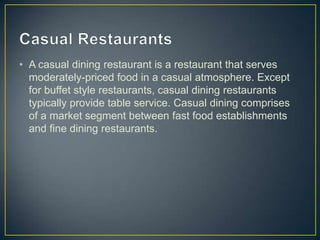 • A casual dining restaurant is a restaurant that serves
moderately-priced food in a casual atmosphere. Except
for buffet style restaurants, casual dining restaurants
typically provide table service. Casual dining comprises
of a market segment between fast food establishments
and fine dining restaurants.

 