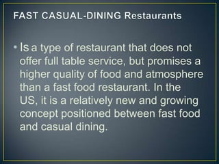 • Is a type of restaurant that does not
offer full table service, but promises a
higher quality of food and atmosphere
than a fast food restaurant. In the
US, it is a relatively new and growing
concept positioned between fast food
and casual dining.

 