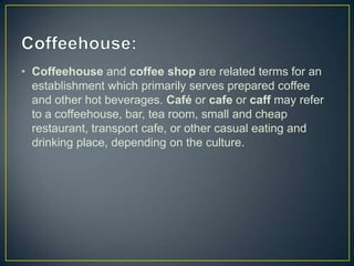• Coffeehouse and coffee shop are related terms for an
establishment which primarily serves prepared coffee
and other hot beverages. Café or cafe or caff may refer
to a coffeehouse, bar, tea room, small and cheap
restaurant, transport cafe, or other casual eating and
drinking place, depending on the culture.

 