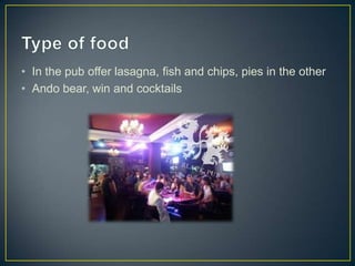 • In the pub offer lasagna, fish and chips, pies in the other
• Ando bear, win and cocktails

 