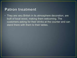 • They are very British in its atmosphere decoration, are
built of local wood, making them welcoming. The
customers asking for their drinks at the counter and can
stand there with them to their tables.

 