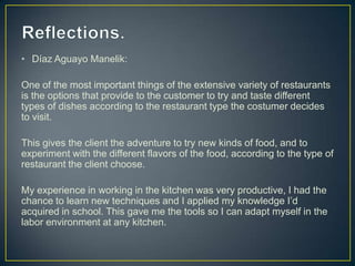 • Díaz Aguayo Manelik:
One of the most important things of the extensive variety of restaurants
is the options that provide to the customer to try and taste different
types of dishes according to the restaurant type the costumer decides
to visit.
This gives the client the adventure to try new kinds of food, and to
experiment with the different flavors of the food, according to the type of
restaurant the client choose.
My experience in working in the kitchen was very productive, I had the
chance to learn new techniques and I applied my knowledge I’d
acquired in school. This gave me the tools so I can adapt myself in the
labor environment at any kitchen.

 