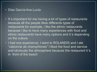 • Díaz García Ana Lucía:
• It´s important for me having a lot of types of restaurants
because all the people likes differents types of
restaurants for example, i like the ethnic restaurants
because i like to have many experiences with food and
ethnic restaurants have many options and it´s depending
on the culture.
• I had one experience, I went to ROLANDIS and I ate
“calzonne de champiñones” I liked the food and service
and obviously the atmosphere because the restaurant it´s
in front of the beach

 