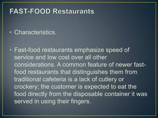 • Characteristics.
• Fast-food restaurants emphasize speed of
service and low cost over all other
considerations. A common feature of newer fastfood restaurants that distinguishes them from
traditional cafeteria is a lack of cutlery or
crockery; the customer is expected to eat the
food directly from the disposable container it was
served in using their fingers.

 