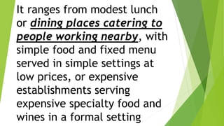 It ranges from modest lunch
or dining places catering to
people working nearby, with
simple food and fixed menu
served in simple settings at
low prices, or expensive
establishments serving
expensive specialty food and
wines in a formal setting
 
