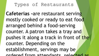 Types of Restaurants
Cafeterias -are restaurant serving
mostly cooked or ready to eat food
arranged behind a food-serving
counter. A patron takes a tray and
pushes it along a track in front of the
counter. Depending on the
establishment, servings may be
 
