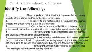In 1 whole sheet of paper
Identify the following:
1.________________They range from quick service to upscale. Menus usually
include ethnic dishes and/or authentic ethnic foods.
2. ________________ This refers to the restaurant is a restaurant that serves
moderately priced food in a casual atmosphere.
3.__________________Refes to the restaurants with a fixed menu and fixed
price, usually with diners seated at a communal table such as on bench seats.
4._____________________ The restaurants who’s emphasize speed of service
and low cost over all other considerations.
5.______________________is a food-service establishment that serves prepared
food to customers. Service is generally for eating on premises, though the term
has been used to include take-out establishments and food delivery services.
6.______________________restaurant serving mostly cooked or ready to eat
food arranged behind a food-serving counter.
 