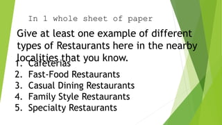 In 1 whole sheet of paper
Give at least one example of different
types of Restaurants here in the nearby
localities that you know.
1. Cafeterias
2. Fast-Food Restaurants
3. Casual Dining Restaurants
4. Family Style Restaurants
5. Specialty Restaurants
 