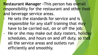 Restaurant Manager -This person has overall
responsibility for the restaurant and other food
and beverage service areas.
- He sets the standards for service and is
responsible for any staff training that may
have to be carried out, on or off the job.
- He or she may make out duty rosters, holiday
schedules, and hours on and off duty, so that
all the service areas and outlets run
efficiently and smoothly.
 
