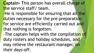 Captain- This person has overall charge of
the service staff/ team.
-He is responsible for ensuring that all the
duties necessary for the pre-preparation
for service are efficiently carried out and
that nothing is forgotten.
-The captain helps with the compilation of
duty rosters and holiday schedules, and
may relieve the restaurant manager, on
their days-off.
 