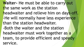 Waiter- He must be able to carry out
the same work as the station
headwaiter and relieve him on days-off.
-He will normally have less experience
than the station headwaiter.
-Both the waiter and the station
headwaiter must work together as a
team, to provide efficient and speedy
service.
 