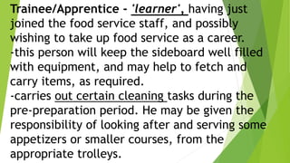 Trainee/Apprentice - 'learner', having just
joined the food service staff, and possibly
wishing to take up food service as a career.
-this person will keep the sideboard well filled
with equipment, and may help to fetch and
carry items, as required.
-carries out certain cleaning tasks during the
pre-preparation period. He may be given the
responsibility of looking after and serving some
appetizers or smaller courses, from the
appropriate trolleys.
 