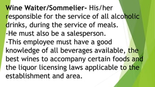 Wine Waiter/Sommelier- His/her
responsible for the service of all alcoholic
drinks, during the service of meals.
-He must also be a salesperson.
-This employee must have a good
knowledge of all beverages available, the
best wines to accompany certain foods and
the liquor licensing laws applicable to the
establishment and area.
 