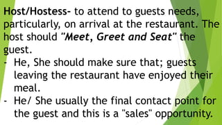 Host/Hostess- to attend to guests needs,
particularly, on arrival at the restaurant. The
host should "Meet, Greet and Seat" the
guest.
- He, She should make sure that; guests
leaving the restaurant have enjoyed their
meal.
- He/ She usually the final contact point for
the guest and this is a "sales" opportunity.
 