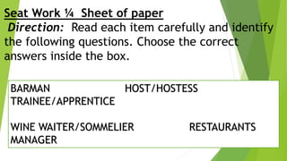 Seat Work ¼ Sheet of paper
Direction: Read each item carefully and identify
the following questions. Choose the correct
answers inside the box.
BARMAN HOST/HOSTESS
TRAINEE/APPRENTICE
WINE WAITER/SOMMELIER RESTAURANTS
MANAGER
 