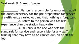 Seat work ¼ Sheet of paper
___________1.Marlon is responsible for ensuring that all
the duties necessary for the pre-preparation for service
are efficiently carried out and that nothing is forgotten.
___________2. Refers to the person who has less
experience than the station headwaiter.
___________3. Sir Jerry is the one who sets the
standards for service and responsible for any staff
training that may have to be carried out, on or off the
job.
 