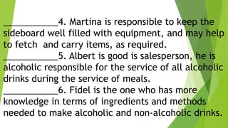 ___________4. Martina is responsible to keep the
sideboard well filled with equipment, and may help
to fetch and carry items, as required.
___________5. Albert is good is salesperson, he is
alcoholic responsible for the service of all alcoholic
drinks during the service of meals.
___________6. Fidel is the one who has more
knowledge in terms of ingredients and methods
needed to make alcoholic and non-alcoholic drinks.
 