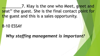 _________7. Klay is the one who Meet, greet and
seat’’ the guest. She is the final contact point for
the guest and this is a sales opportunity.
8-10 ESSAY
Why staffing management is important?
 