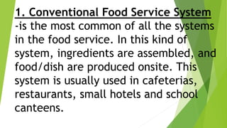 1. Conventional Food Service System
-is the most common of all the systems
in the food service. In this kind of
system, ingredients are assembled, and
food/dish are produced onsite. This
system is usually used in cafeterias,
restaurants, small hotels and school
canteens.
 