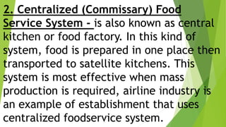 2. Centralized (Commissary) Food
Service System - is also known as central
kitchen or food factory. In this kind of
system, food is prepared in one place then
transported to satellite kitchens. This
system is most effective when mass
production is required, airline industry is
an example of establishment that uses
centralized foodservice system.
 