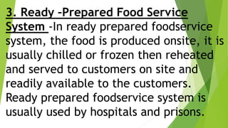 3. Ready –Prepared Food Service
System -In ready prepared foodservice
system, the food is produced onsite, it is
usually chilled or frozen then reheated
and served to customers on site and
readily available to the customers.
Ready prepared foodservice system is
usually used by hospitals and prisons.
 