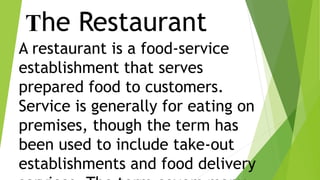 The Restaurant
A restaurant is a food-service
establishment that serves
prepared food to customers.
Service is generally for eating on
premises, though the term has
been used to include take-out
establishments and food delivery
 