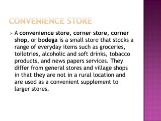  A convenience store, corner store, corner
shop, or bodega is a small store that stocks a
range of everyday items such as groceries,
toiletries, alcoholic and soft drinks, tobacco
products, and news papers services. They
differ from general stores and village shops
in that they are not in a rural location and
are used as a convenient supplement to
larger stores.
 