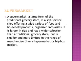  A supermarket, a large form of the
traditional grocery store, is a self-service
shop offering a wide variety of food and
household products, organized into aisles. It
is larger in size and has a wider selection
than a traditional grocery store, but is
smaller and more limited in the range of
merchandise than a hypermarket or big-box
market.
 