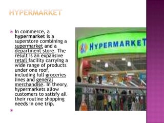  In commerce, a
hypermarket is a
superstore combining a
supermarket and a
department store. The
result is an expansive
retail facility carrying a
wide range of products
under one roof,
including full groceries
lines and general
merchandise. In theory,
hypermarkets allow
customers to satisfy all
their routine shopping
needs in one trip.

 