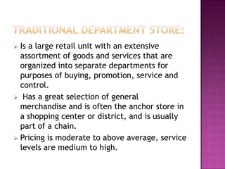  Is a large retail unit with an extensive
assortment of goods and services that are
organized into separate departments for
purposes of buying, promotion, service and
control.
 Has a great selection of general
merchandise and is often the anchor store in
a shopping center or district, and is usually
part of a chain.
 Pricing is moderate to above average, service
levels are medium to high.
 