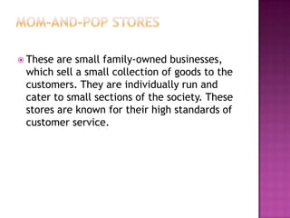  These are small family-owned businesses,
which sell a small collection of goods to the
customers. They are individually run and
cater to small sections of the society. These
stores are known for their high standards of
customer service.
 