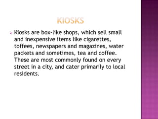  Kiosks are box-like shops, which sell small
and inexpensive items like cigarettes,
toffees, newspapers and magazines, water
packets and sometimes, tea and coffee.
These are most commonly found on every
street in a city, and cater primarily to local
residents.
 