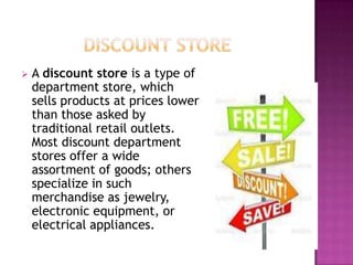  A discount store is a type of
department store, which
sells products at prices lower
than those asked by
traditional retail outlets.
Most discount department
stores offer a wide
assortment of goods; others
specialize in such
merchandise as jewelry,
electronic equipment, or
electrical appliances.
 