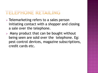  Telemarketing refers to a sales person
initiating contact with a shopper and closing
a sale over the telephone.
 Many product that can be bought without
being seen are sold over the telephone. Eg:
pest control devices, magazine subscriptions,
credit cards etc.
 
